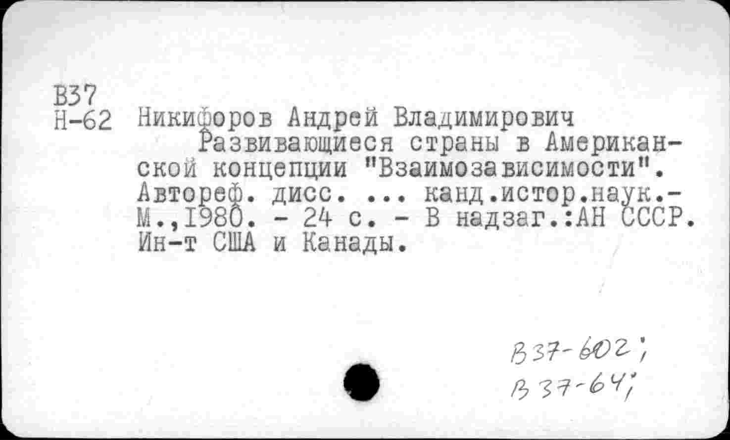 ﻿В37
Н-62 Никифоров Андрей Владимирович
Развивающиеся страны в Американской концепции "Взаимозависимости”. Автореф. дисс. ... канд.истор.наук.-М.,1980. - 24 с. - В надзаг.:АН СССР. Ин-т США и Канады.
#37'402;
# ^-64*